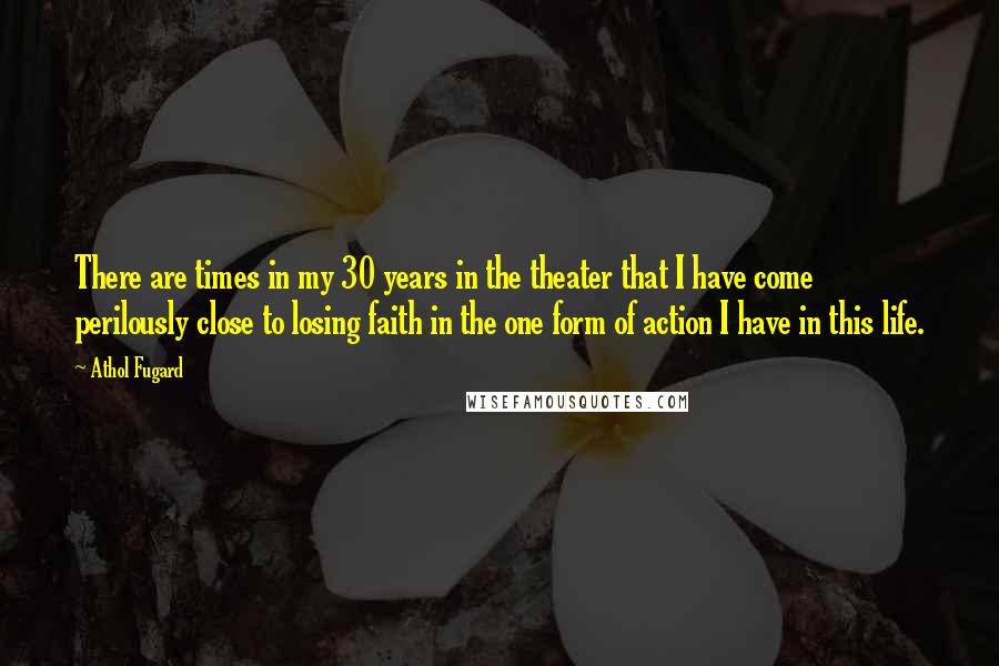 Athol Fugard Quotes: There are times in my 30 years in the theater that I have come perilously close to losing faith in the one form of action I have in this life.