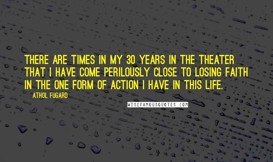 Athol Fugard Quotes: There are times in my 30 years in the theater that I have come perilously close to losing faith in the one form of action I have in this life.