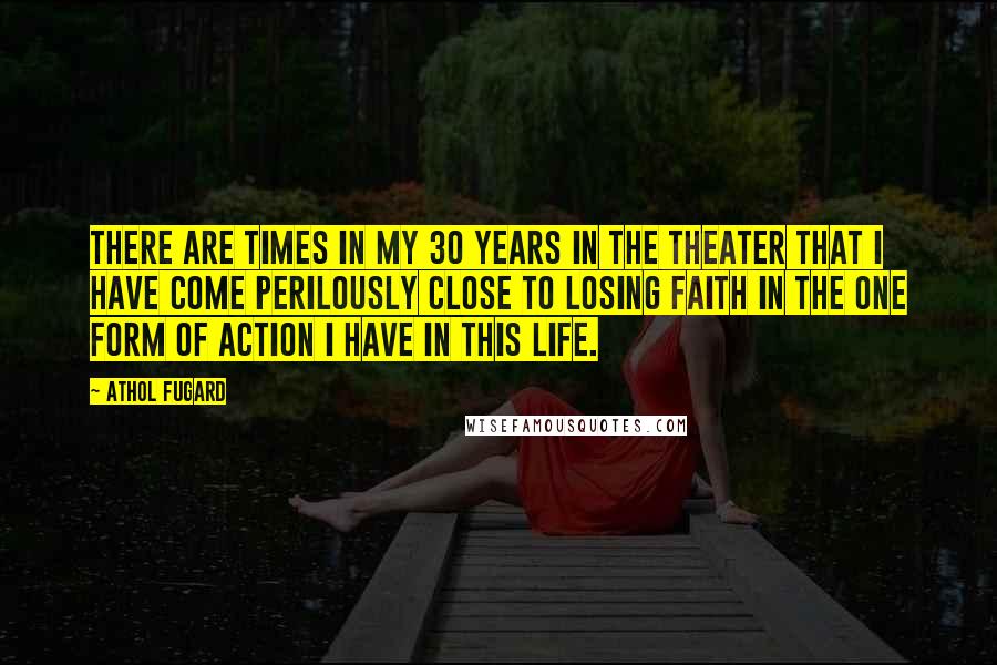 Athol Fugard Quotes: There are times in my 30 years in the theater that I have come perilously close to losing faith in the one form of action I have in this life.