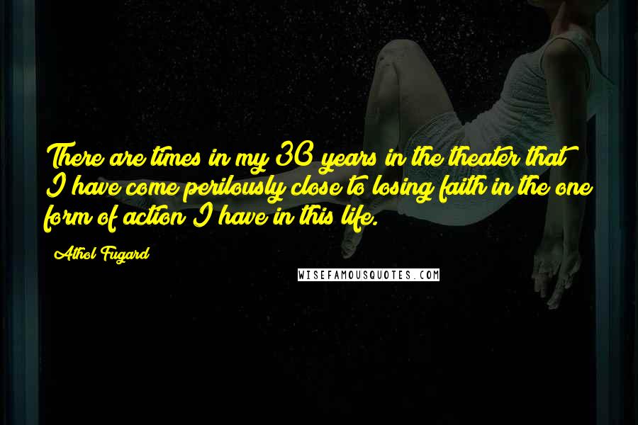 Athol Fugard Quotes: There are times in my 30 years in the theater that I have come perilously close to losing faith in the one form of action I have in this life.