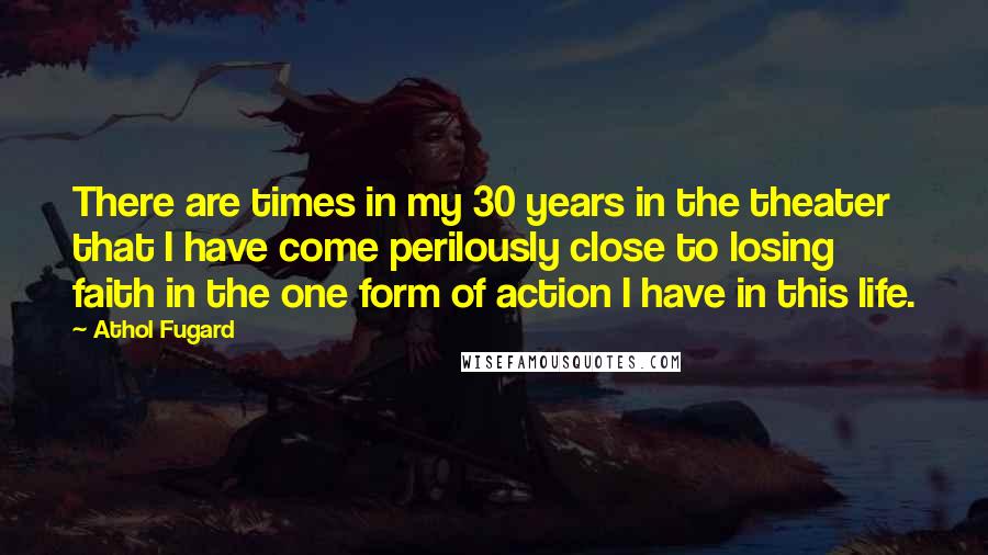 Athol Fugard Quotes: There are times in my 30 years in the theater that I have come perilously close to losing faith in the one form of action I have in this life.