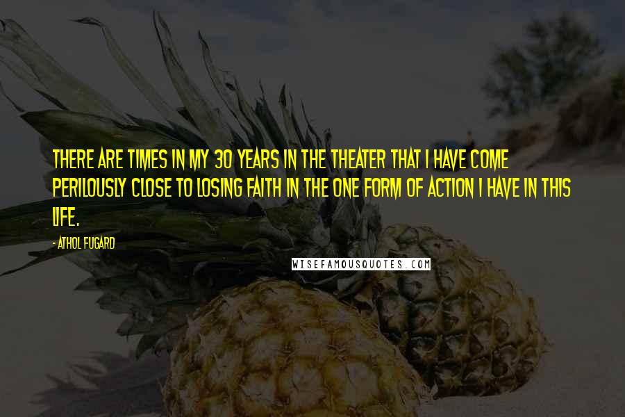 Athol Fugard Quotes: There are times in my 30 years in the theater that I have come perilously close to losing faith in the one form of action I have in this life.