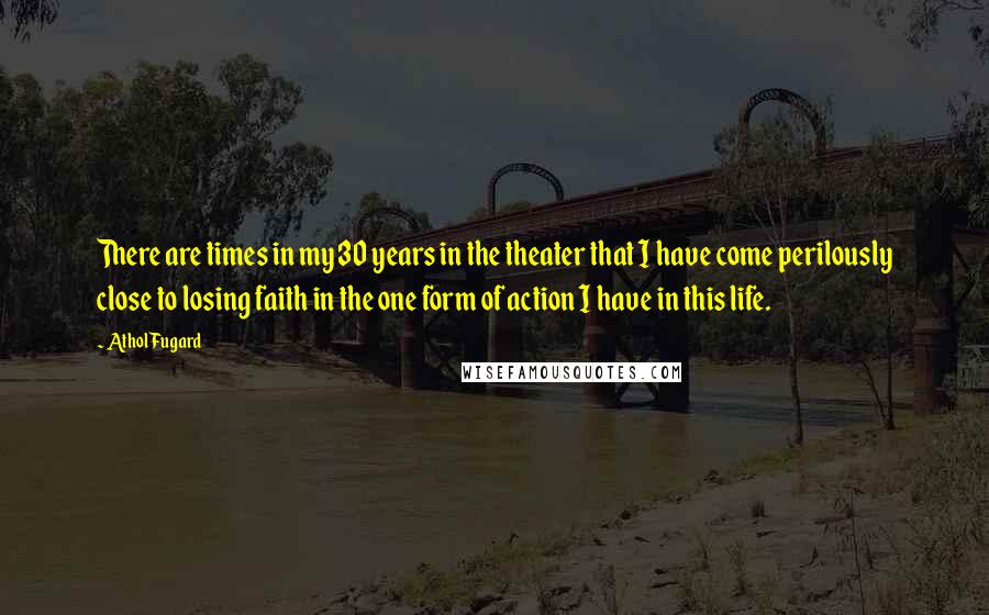 Athol Fugard Quotes: There are times in my 30 years in the theater that I have come perilously close to losing faith in the one form of action I have in this life.