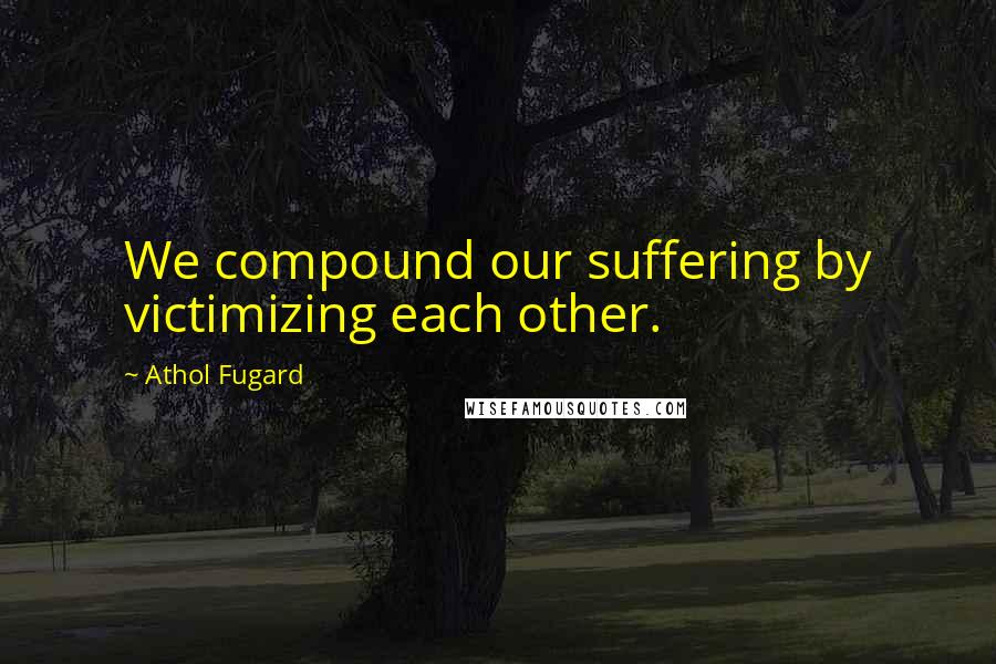 Athol Fugard Quotes: We compound our suffering by victimizing each other.