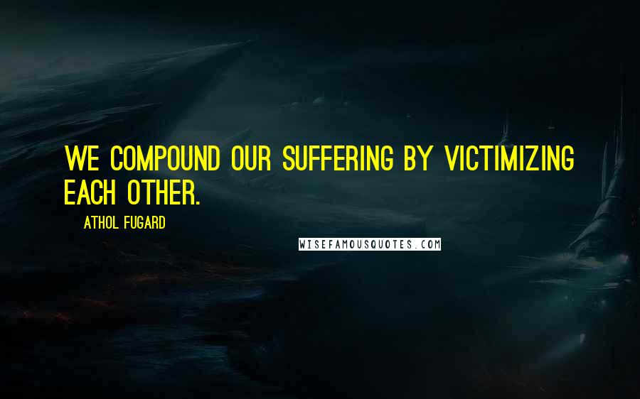 Athol Fugard Quotes: We compound our suffering by victimizing each other.