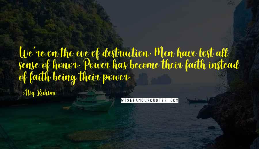 Atiq Rahimi Quotes: We're on the eve of destruction. Men have lost all sense of honor. Power has become their faith instead of faith being their power.