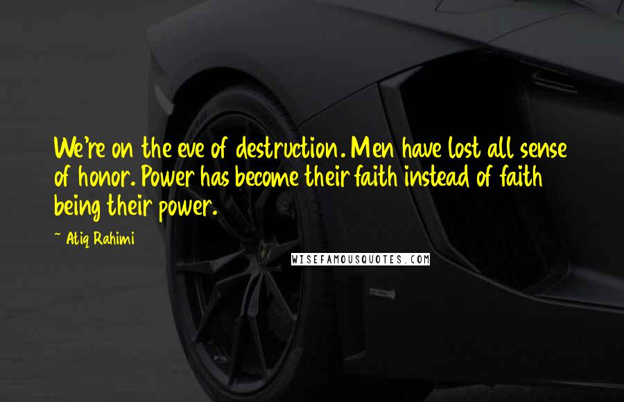 Atiq Rahimi Quotes: We're on the eve of destruction. Men have lost all sense of honor. Power has become their faith instead of faith being their power.