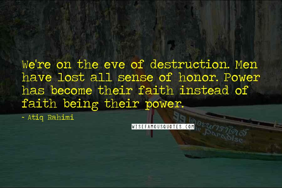 Atiq Rahimi Quotes: We're on the eve of destruction. Men have lost all sense of honor. Power has become their faith instead of faith being their power.