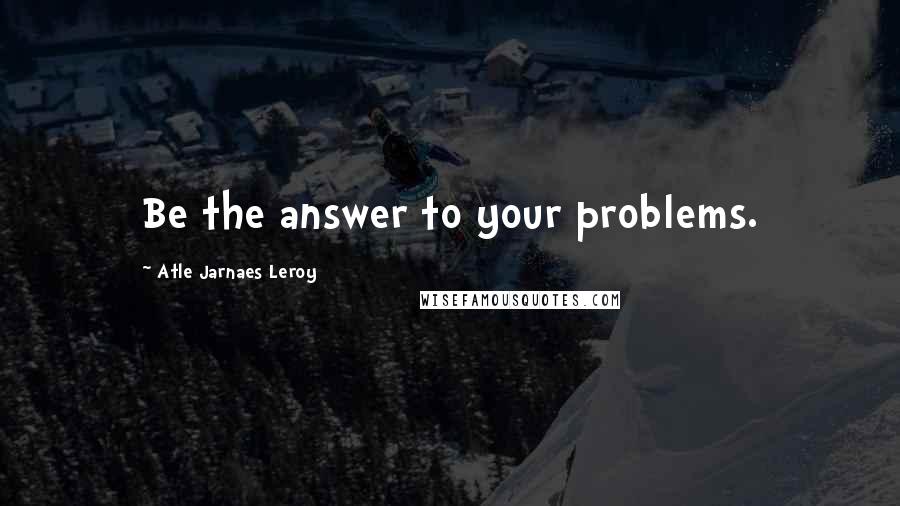 Atle Jarnaes Leroy Quotes: Be the answer to your problems.