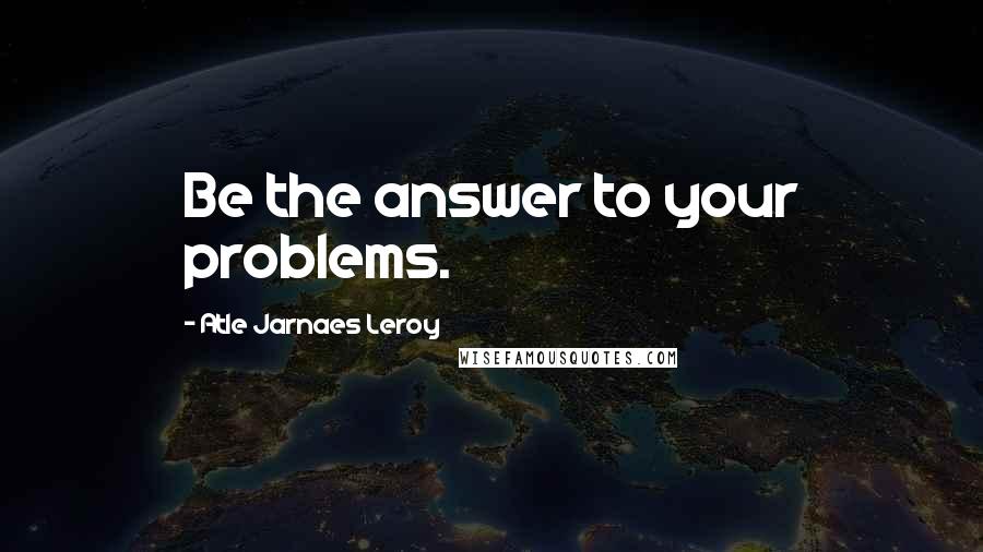 Atle Jarnaes Leroy Quotes: Be the answer to your problems.