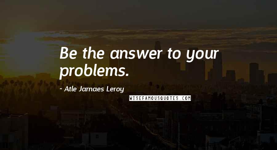 Atle Jarnaes Leroy Quotes: Be the answer to your problems.