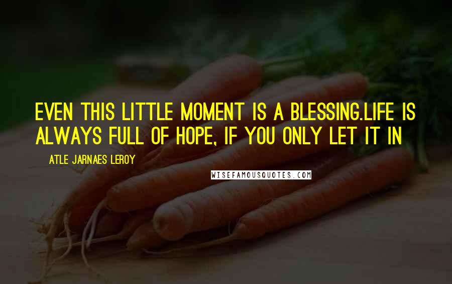 Atle Jarnaes Leroy Quotes: Even this little moment is a blessing.Life is always full of hope, if you only let it in
