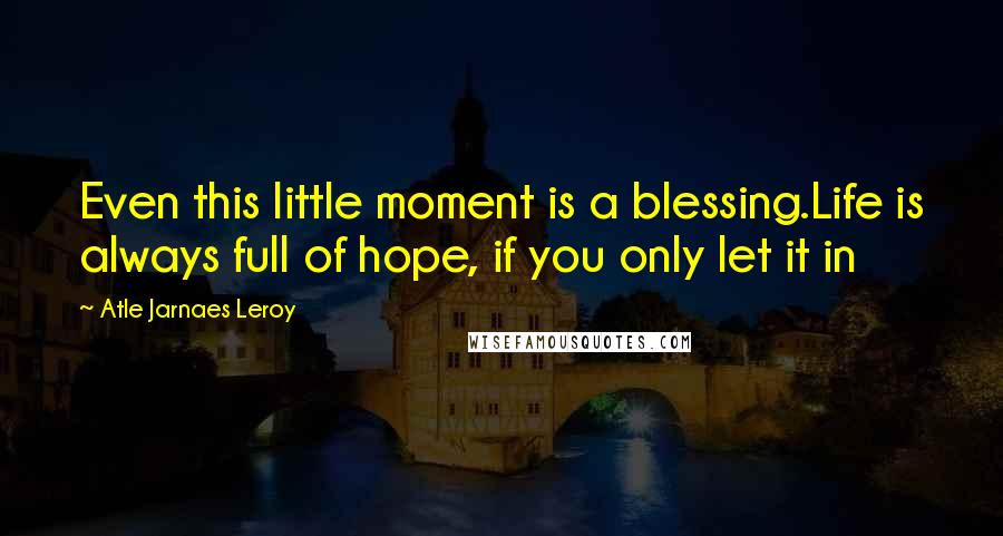 Atle Jarnaes Leroy Quotes: Even this little moment is a blessing.Life is always full of hope, if you only let it in
