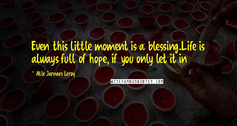 Atle Jarnaes Leroy Quotes: Even this little moment is a blessing.Life is always full of hope, if you only let it in