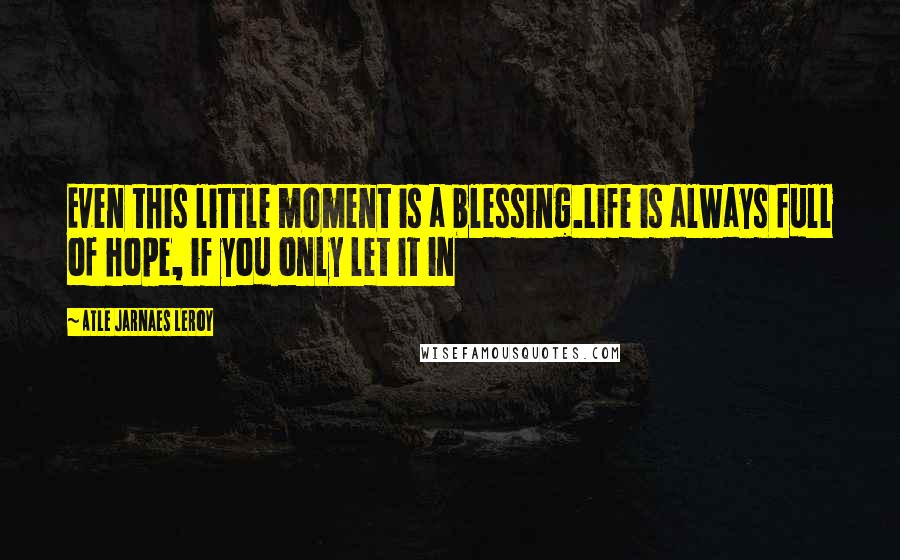 Atle Jarnaes Leroy Quotes: Even this little moment is a blessing.Life is always full of hope, if you only let it in