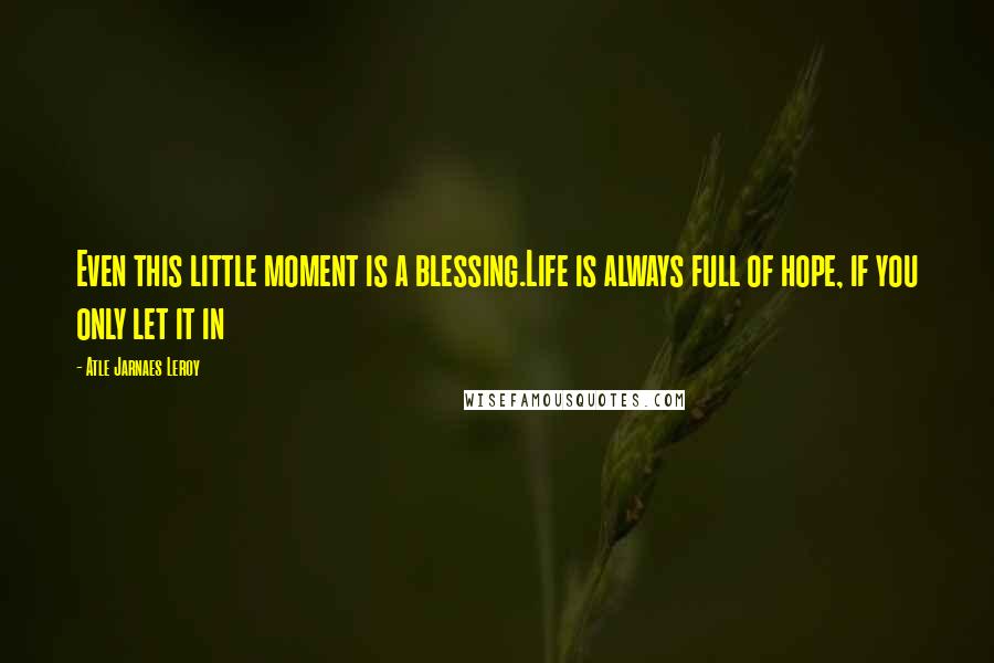Atle Jarnaes Leroy Quotes: Even this little moment is a blessing.Life is always full of hope, if you only let it in