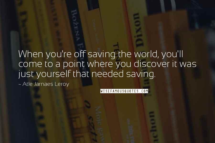 Atle Jarnaes Leroy Quotes: When you're off saving the world, you'll come to a point where you discover it was just yourself that needed saving.