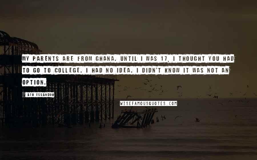 Ato Essandoh Quotes: My parents are from Ghana. Until I was 17, I thought you had to go to college. I had no idea. I didn't know it was not an option.