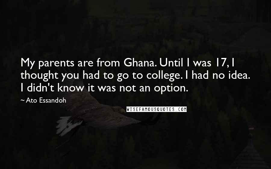 Ato Essandoh Quotes: My parents are from Ghana. Until I was 17, I thought you had to go to college. I had no idea. I didn't know it was not an option.
