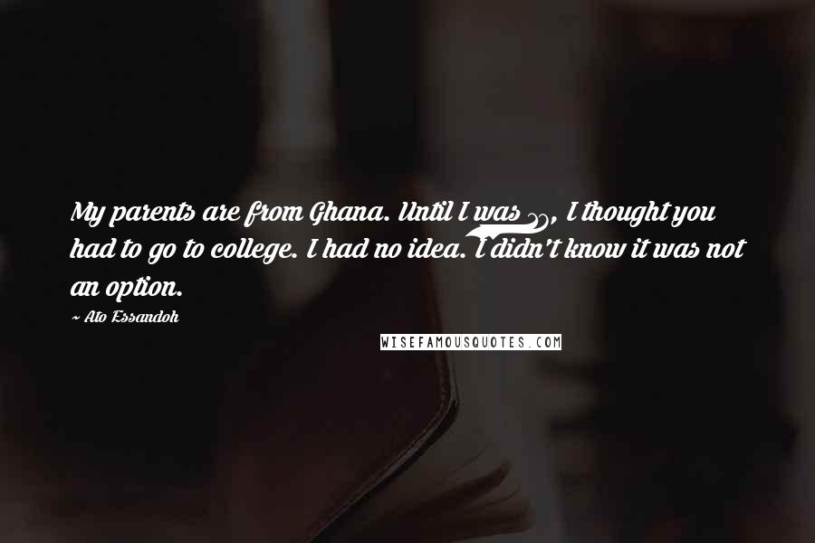 Ato Essandoh Quotes: My parents are from Ghana. Until I was 17, I thought you had to go to college. I had no idea. I didn't know it was not an option.