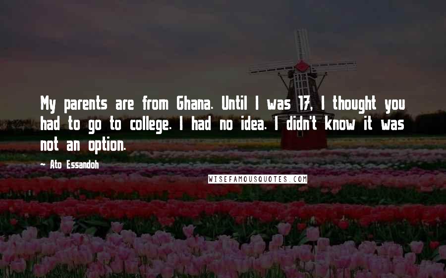 Ato Essandoh Quotes: My parents are from Ghana. Until I was 17, I thought you had to go to college. I had no idea. I didn't know it was not an option.
