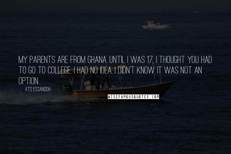 Ato Essandoh Quotes: My parents are from Ghana. Until I was 17, I thought you had to go to college. I had no idea. I didn't know it was not an option.
