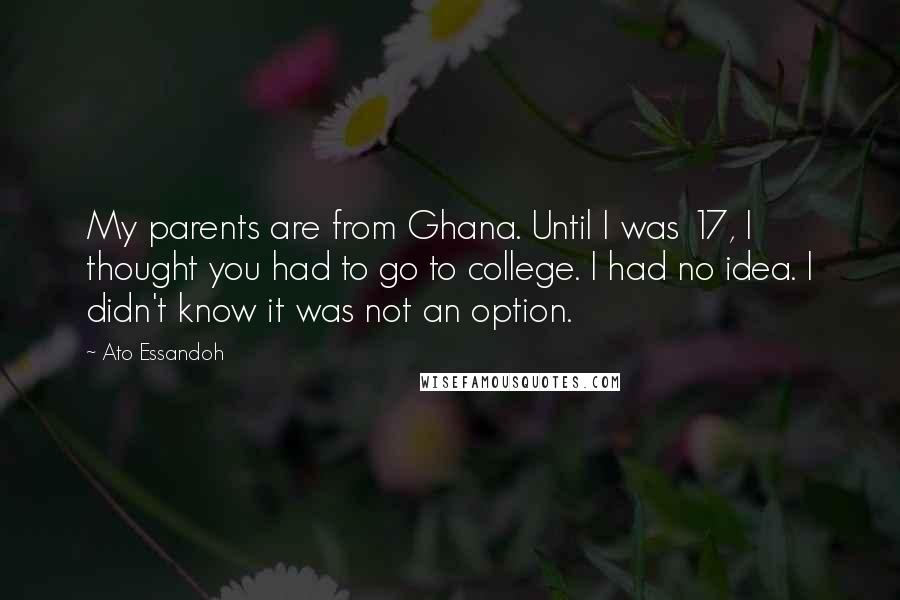 Ato Essandoh Quotes: My parents are from Ghana. Until I was 17, I thought you had to go to college. I had no idea. I didn't know it was not an option.