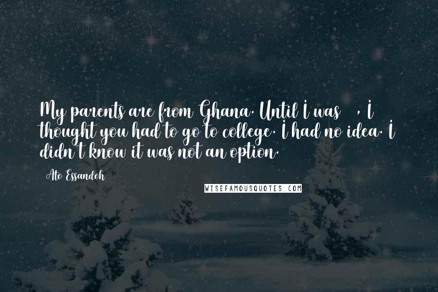 Ato Essandoh Quotes: My parents are from Ghana. Until I was 17, I thought you had to go to college. I had no idea. I didn't know it was not an option.