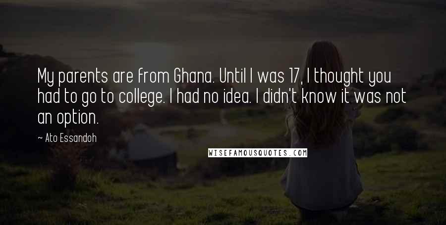 Ato Essandoh Quotes: My parents are from Ghana. Until I was 17, I thought you had to go to college. I had no idea. I didn't know it was not an option.