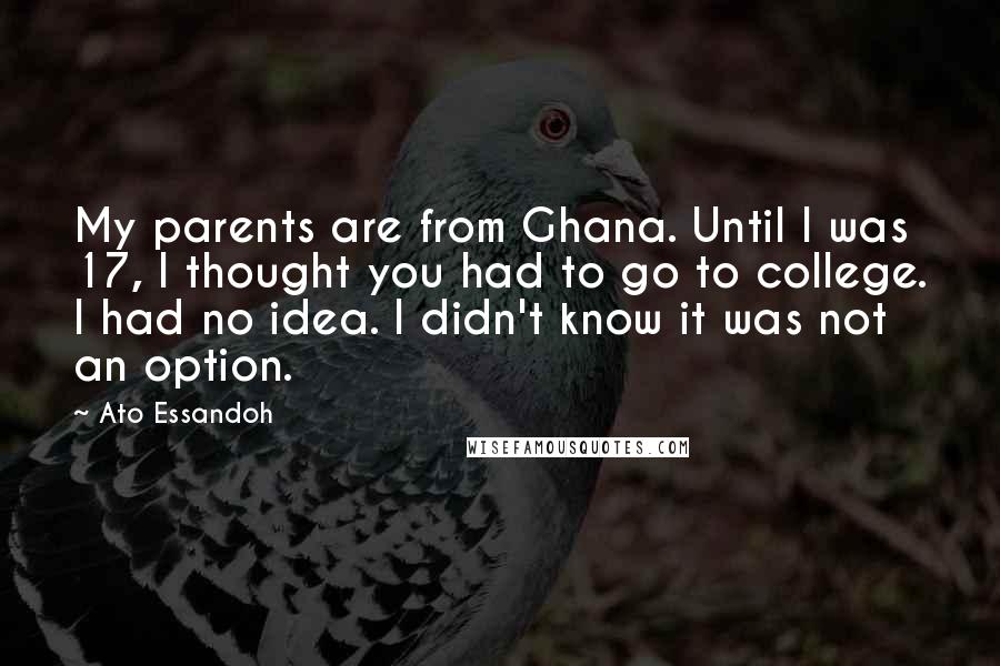 Ato Essandoh Quotes: My parents are from Ghana. Until I was 17, I thought you had to go to college. I had no idea. I didn't know it was not an option.