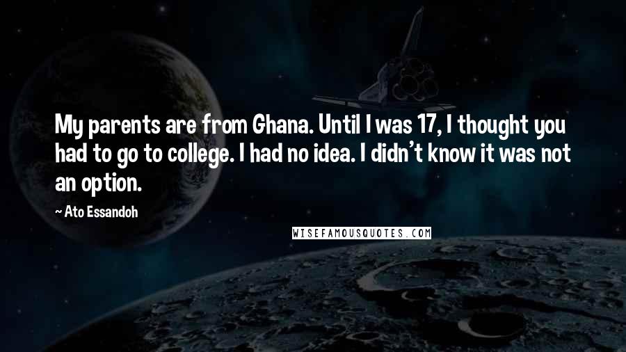 Ato Essandoh Quotes: My parents are from Ghana. Until I was 17, I thought you had to go to college. I had no idea. I didn't know it was not an option.