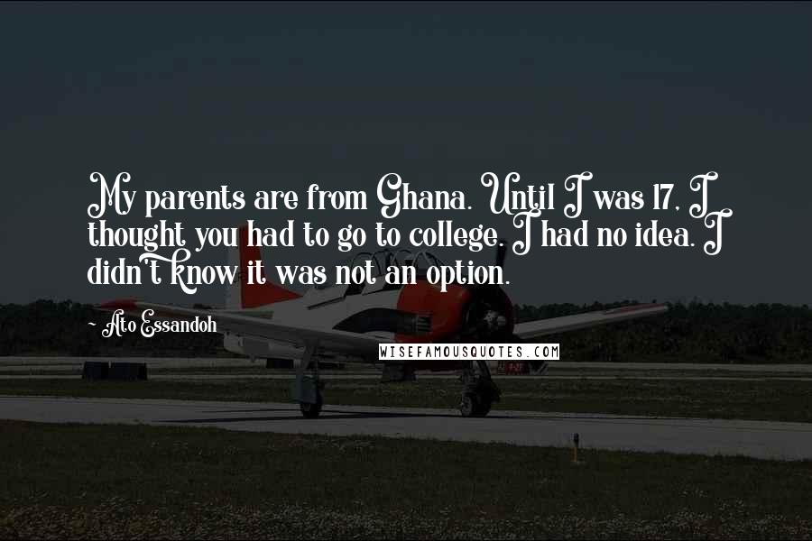 Ato Essandoh Quotes: My parents are from Ghana. Until I was 17, I thought you had to go to college. I had no idea. I didn't know it was not an option.