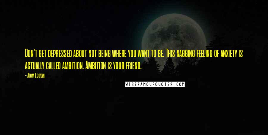 Atom Egoyan Quotes: Don't get depressed about not being where you want to be. This nagging feeling of anxiety is actually called ambition. Ambition is your friend.