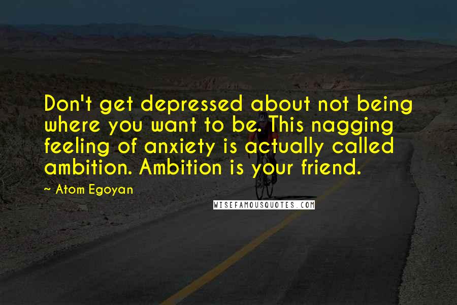 Atom Egoyan Quotes: Don't get depressed about not being where you want to be. This nagging feeling of anxiety is actually called ambition. Ambition is your friend.