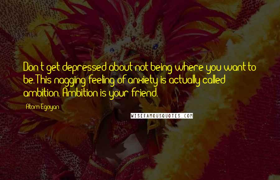 Atom Egoyan Quotes: Don't get depressed about not being where you want to be. This nagging feeling of anxiety is actually called ambition. Ambition is your friend.