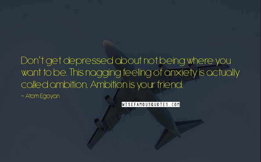 Atom Egoyan Quotes: Don't get depressed about not being where you want to be. This nagging feeling of anxiety is actually called ambition. Ambition is your friend.
