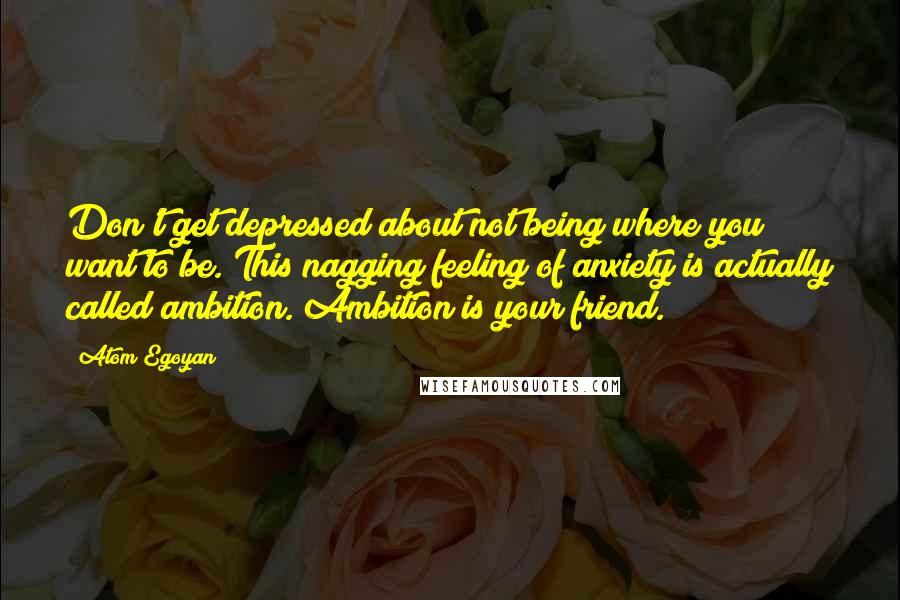 Atom Egoyan Quotes: Don't get depressed about not being where you want to be. This nagging feeling of anxiety is actually called ambition. Ambition is your friend.