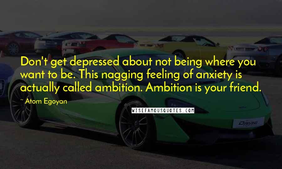 Atom Egoyan Quotes: Don't get depressed about not being where you want to be. This nagging feeling of anxiety is actually called ambition. Ambition is your friend.