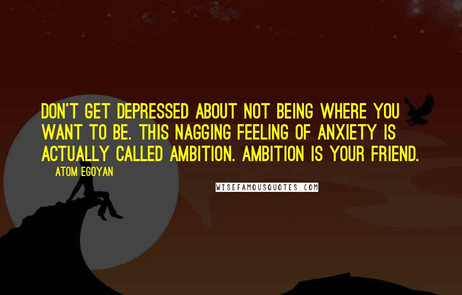 Atom Egoyan Quotes: Don't get depressed about not being where you want to be. This nagging feeling of anxiety is actually called ambition. Ambition is your friend.