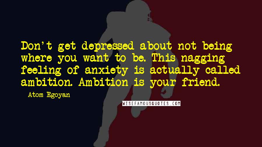 Atom Egoyan Quotes: Don't get depressed about not being where you want to be. This nagging feeling of anxiety is actually called ambition. Ambition is your friend.