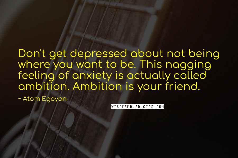 Atom Egoyan Quotes: Don't get depressed about not being where you want to be. This nagging feeling of anxiety is actually called ambition. Ambition is your friend.