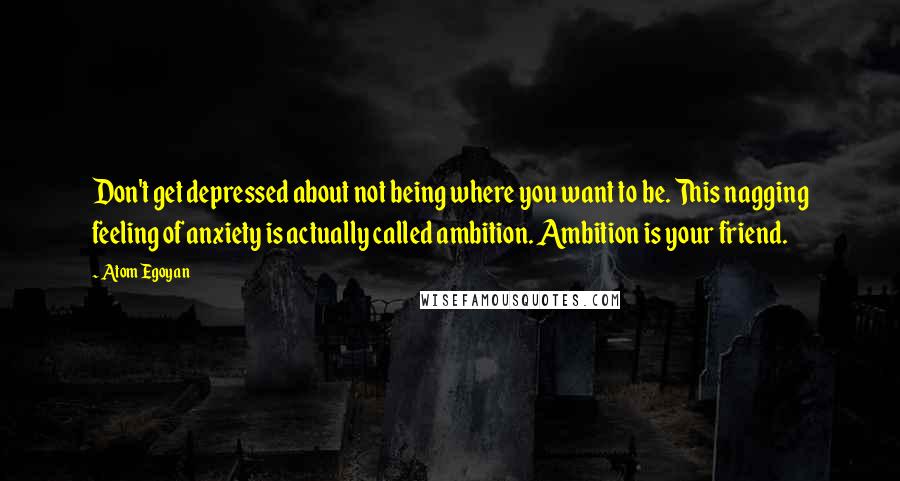 Atom Egoyan Quotes: Don't get depressed about not being where you want to be. This nagging feeling of anxiety is actually called ambition. Ambition is your friend.
