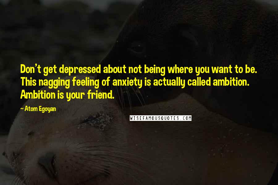 Atom Egoyan Quotes: Don't get depressed about not being where you want to be. This nagging feeling of anxiety is actually called ambition. Ambition is your friend.