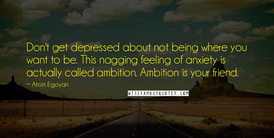 Atom Egoyan Quotes: Don't get depressed about not being where you want to be. This nagging feeling of anxiety is actually called ambition. Ambition is your friend.