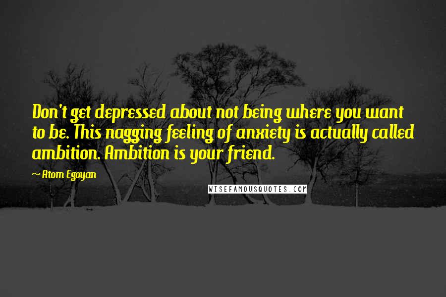 Atom Egoyan Quotes: Don't get depressed about not being where you want to be. This nagging feeling of anxiety is actually called ambition. Ambition is your friend.