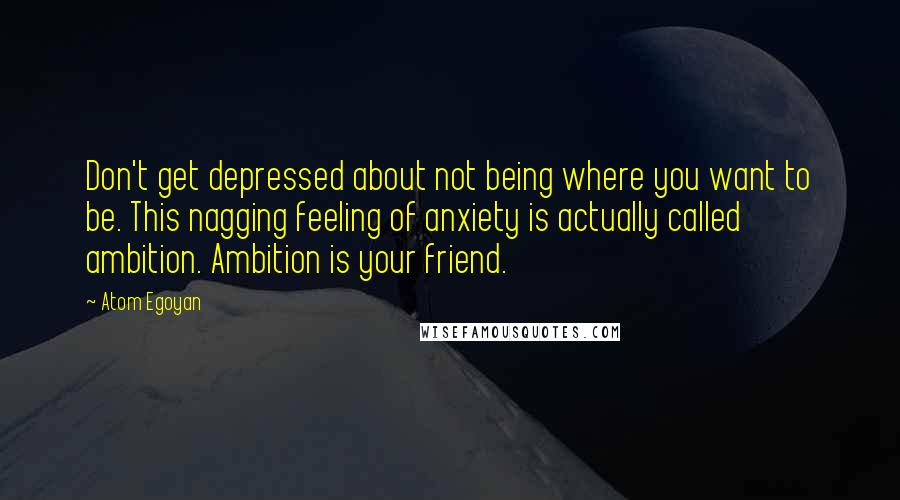 Atom Egoyan Quotes: Don't get depressed about not being where you want to be. This nagging feeling of anxiety is actually called ambition. Ambition is your friend.