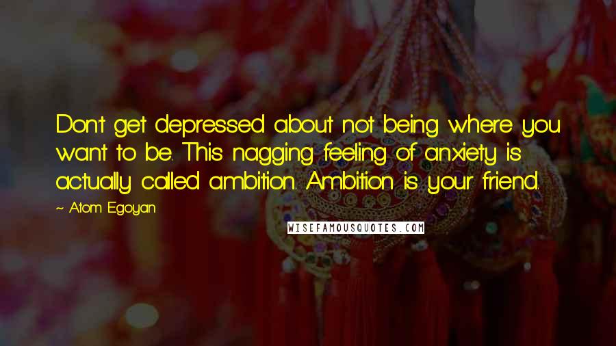 Atom Egoyan Quotes: Don't get depressed about not being where you want to be. This nagging feeling of anxiety is actually called ambition. Ambition is your friend.