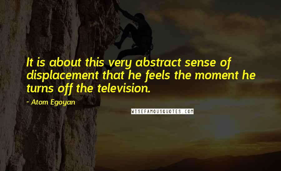 Atom Egoyan Quotes: It is about this very abstract sense of displacement that he feels the moment he turns off the television.