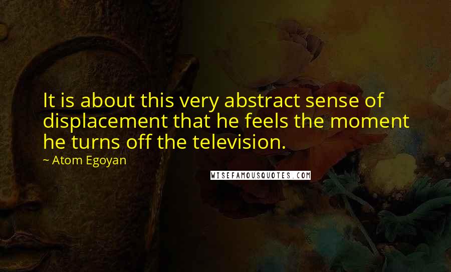 Atom Egoyan Quotes: It is about this very abstract sense of displacement that he feels the moment he turns off the television.