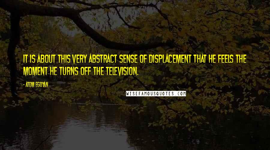 Atom Egoyan Quotes: It is about this very abstract sense of displacement that he feels the moment he turns off the television.
